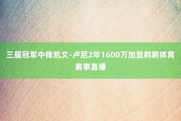 三届冠军中锋凯文-卢尼2年1600万加盟鹈鹕体育赛事直播