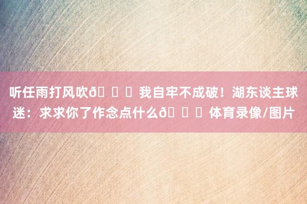 听任雨打风吹😅我自牢不成破！湖东谈主球迷：求求你了作念点什么🙃体育录像/图片