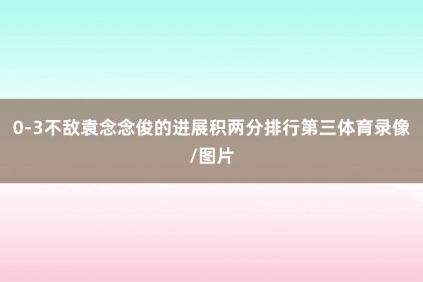 0-3不敌袁念念俊的进展积两分排行第三体育录像/图片