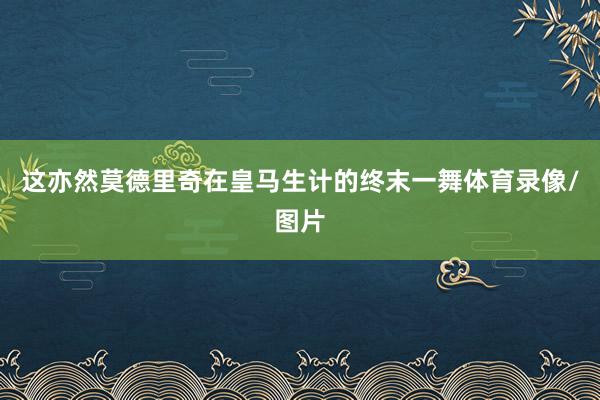 这亦然莫德里奇在皇马生计的终末一舞体育录像/图片