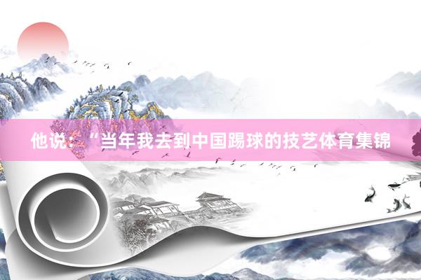 他说：“当年我去到中国踢球的技艺体育集锦