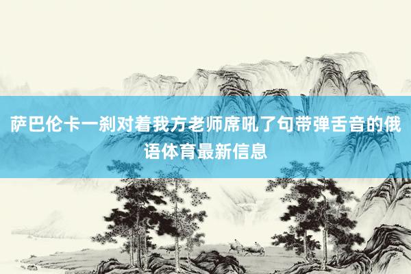 萨巴伦卡一刹对着我方老师席吼了句带弹舌音的俄语体育最新信息