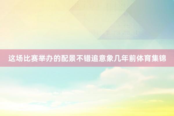 这场比赛举办的配景不错追意象几年前体育集锦