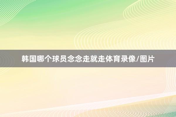 韩国哪个球员念念走就走体育录像/图片