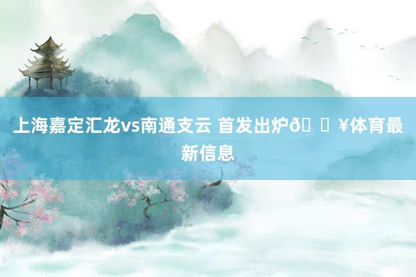 上海嘉定汇龙vs南通支云 首发出炉🔥体育最新信息