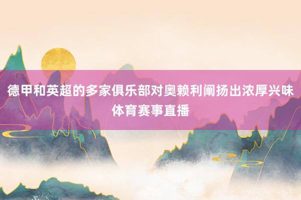 德甲和英超的多家俱乐部对奥赖利阐扬出浓厚兴味体育赛事直播