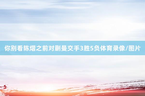 你别看陈熠之前对蒯曼交手3胜5负体育录像/图片