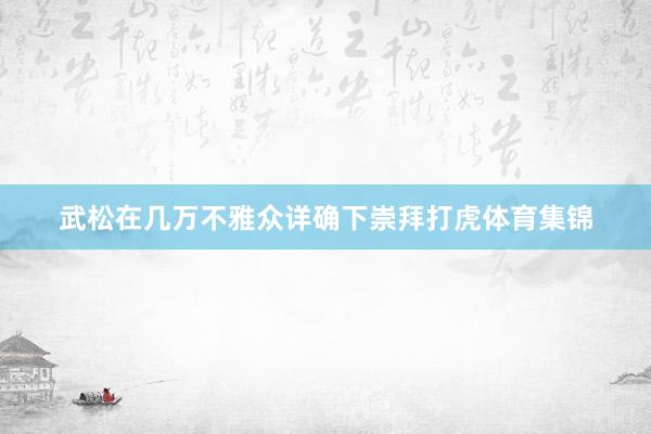 武松在几万不雅众详确下崇拜打虎体育集锦