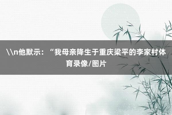 \n他默示：“我母亲降生于重庆梁平的李家村体育录像/图片