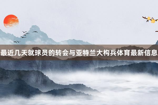 最近几天就球员的转会与亚特兰大构兵体育最新信息