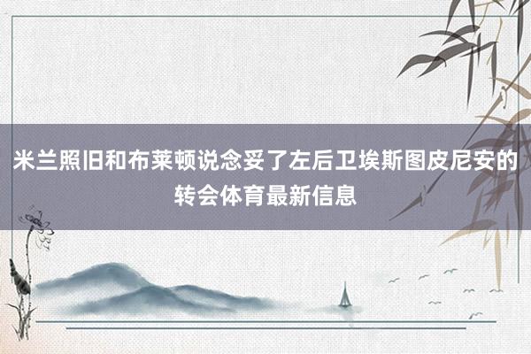 米兰照旧和布莱顿说念妥了左后卫埃斯图皮尼安的转会体育最新信息