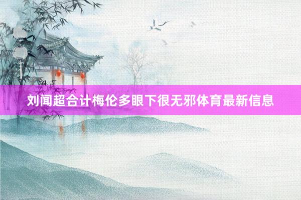 刘闻超合计梅伦多眼下很无邪体育最新信息