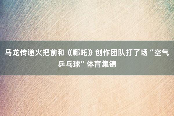马龙传递火把前和《哪吒》创作团队打了场“空气乒乓球”体育集锦