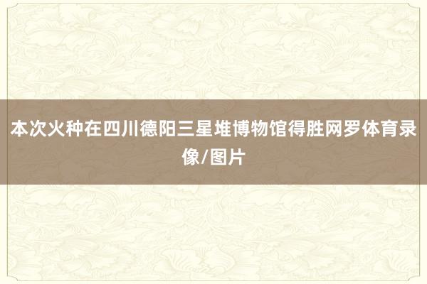 本次火种在四川德阳三星堆博物馆得胜网罗体育录像/图片
