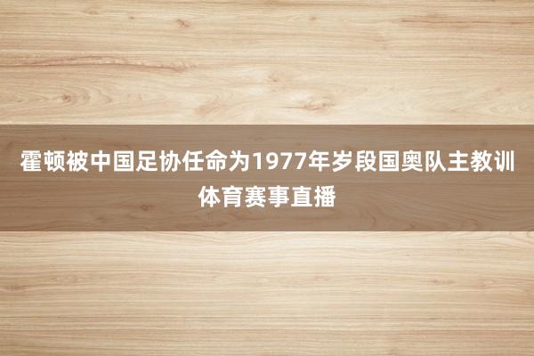 霍顿被中国足协任命为1977年岁段国奥队主教训体育赛事直播