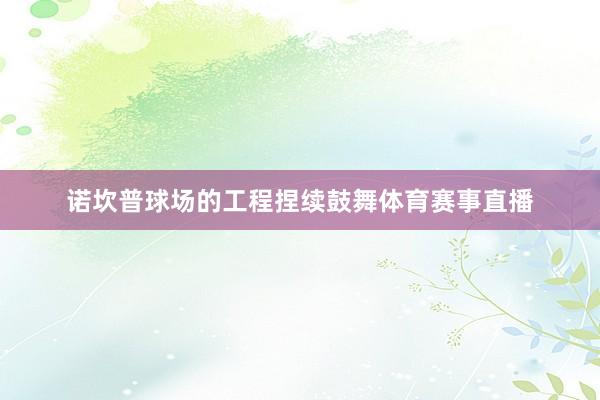 诺坎普球场的工程捏续鼓舞体育赛事直播