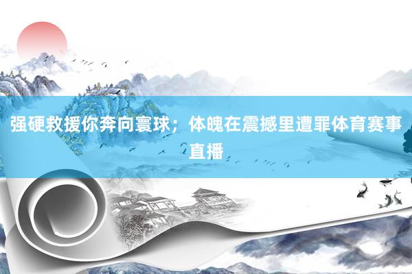强硬救援你奔向寰球；体魄在震撼里遭罪体育赛事直播