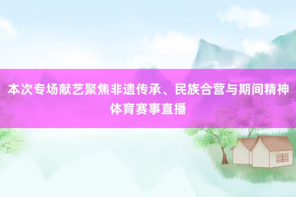 本次专场献艺聚焦非遗传承、民族合营与期间精神体育赛事直播