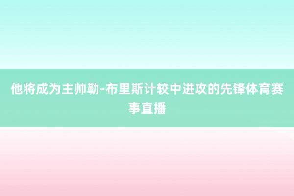 他将成为主帅勒-布里斯计较中进攻的先锋体育赛事直播