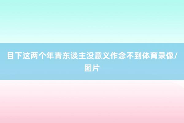 目下这两个年青东谈主没意义作念不到体育录像/图片