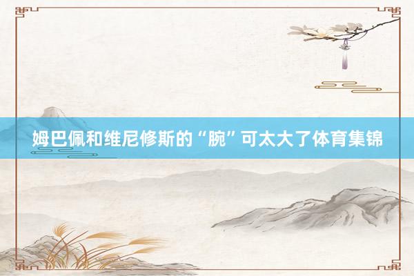 姆巴佩和维尼修斯的“腕”可太大了体育集锦