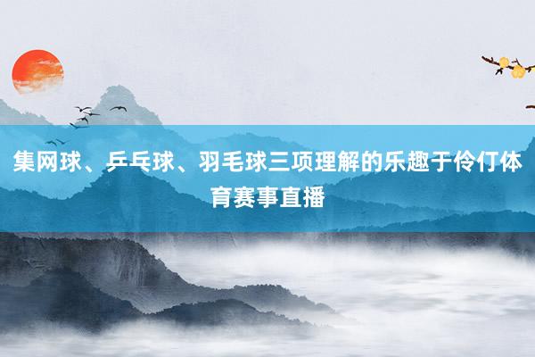 集网球、乒乓球、羽毛球三项理解的乐趣于伶仃体育赛事直播