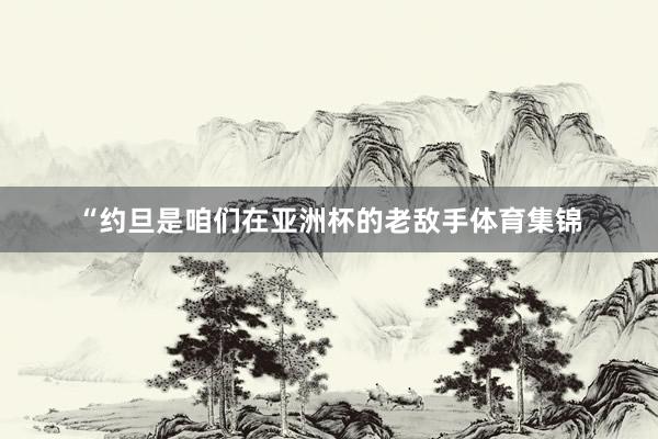 “约旦是咱们在亚洲杯的老敌手体育集锦