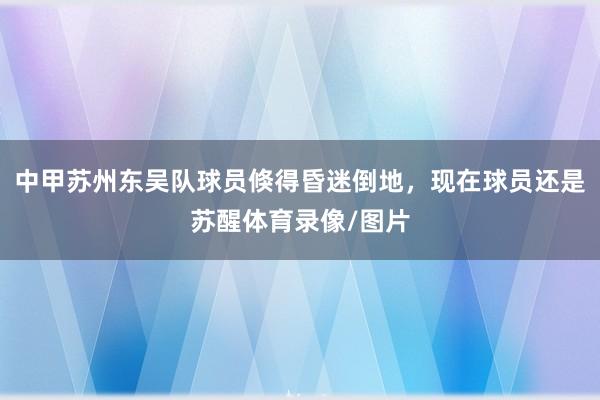 中甲苏州东吴队球员倏得昏迷倒地，现在球员还是苏醒体育录像/图片