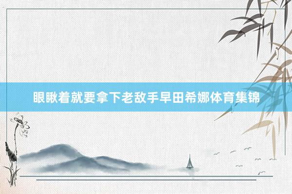眼瞅着就要拿下老敌手早田希娜体育集锦