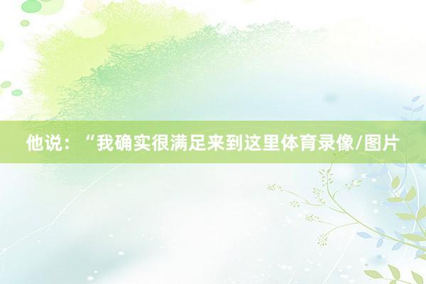他说：“我确实很满足来到这里体育录像/图片