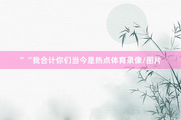 ”“我合计你们当今是热点体育录像/图片