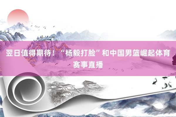 翌日值得期待！“杨毅打脸”和中国男篮崛起体育赛事直播