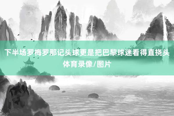 下半场罗梅罗那记头球更是把巴黎球迷看得直挠头体育录像/图片