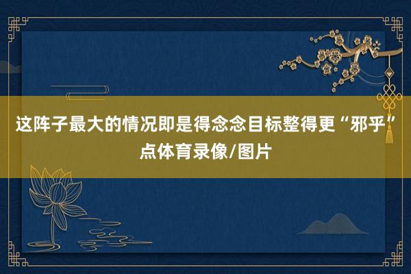 这阵子最大的情况即是得念念目标整得更“邪乎”点体育录像/图片
