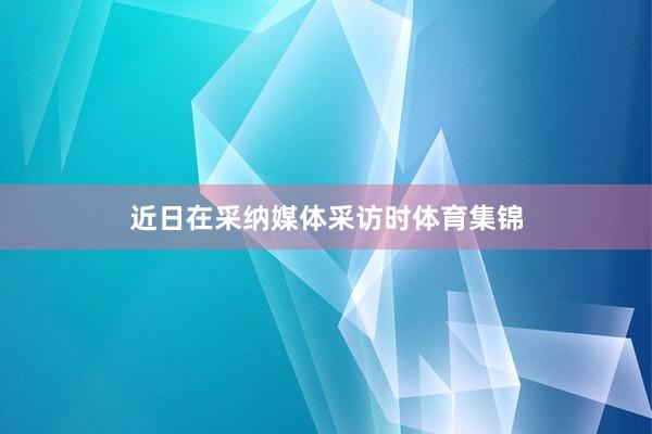 近日在采纳媒体采访时体育集锦