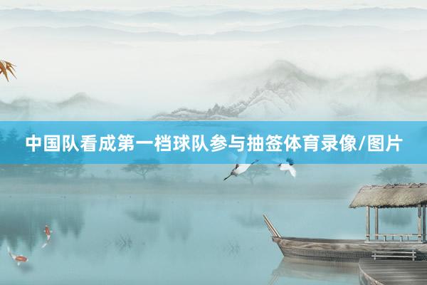 中国队看成第一档球队参与抽签体育录像/图片
