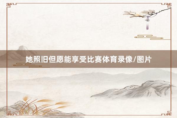 她照旧但愿能享受比赛体育录像/图片