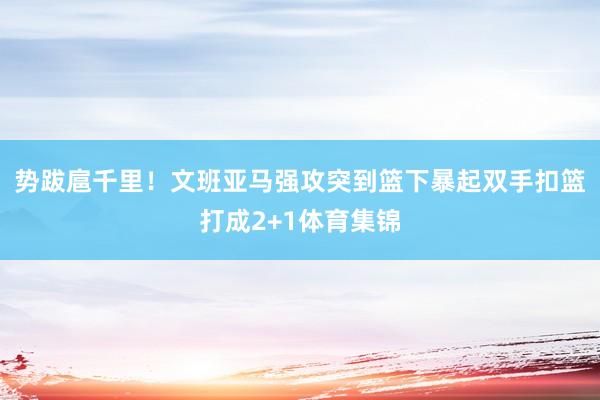 势跋扈千里！文班亚马强攻突到篮下暴起双手扣篮打成2+1体育集锦