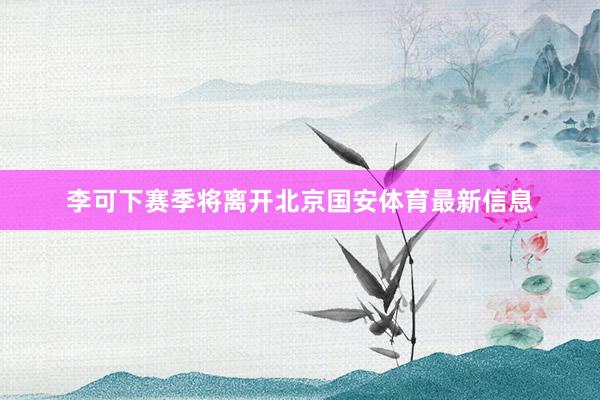 李可下赛季将离开北京国安体育最新信息