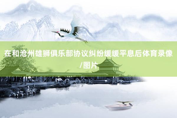 在和沧州雄狮俱乐部协议纠纷缓缓平息后体育录像/图片