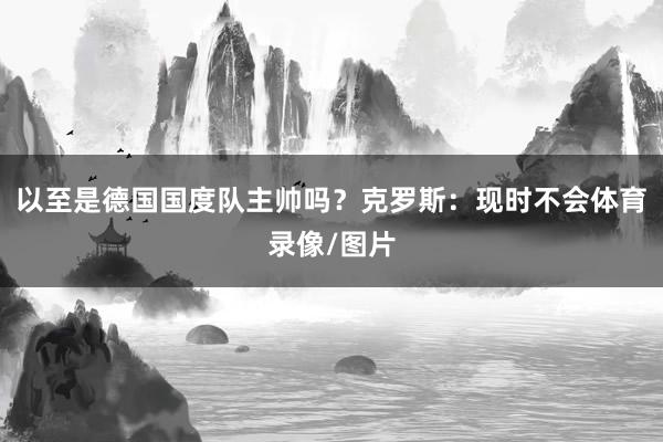 以至是德国国度队主帅吗？克罗斯：现时不会体育录像/图片