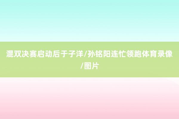 混双决赛启动后于子洋/孙铭阳连忙领跑体育录像/图片