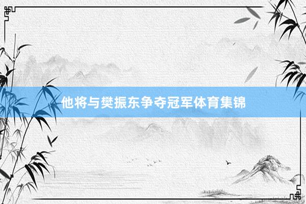 他将与樊振东争夺冠军体育集锦