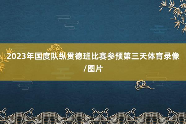 2023年国度队纵贯德班比赛参预第三天体育录像/图片
