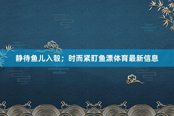 静待鱼儿入彀；时而紧盯鱼漂体育最新信息