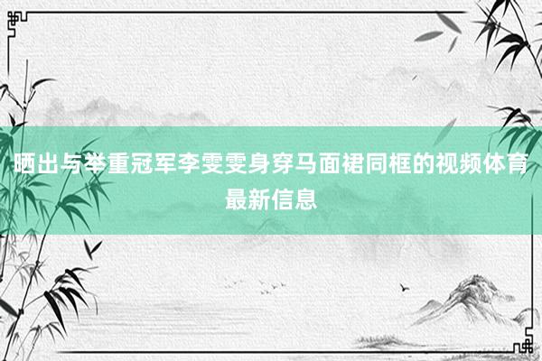 晒出与举重冠军李雯雯身穿马面裙同框的视频体育最新信息