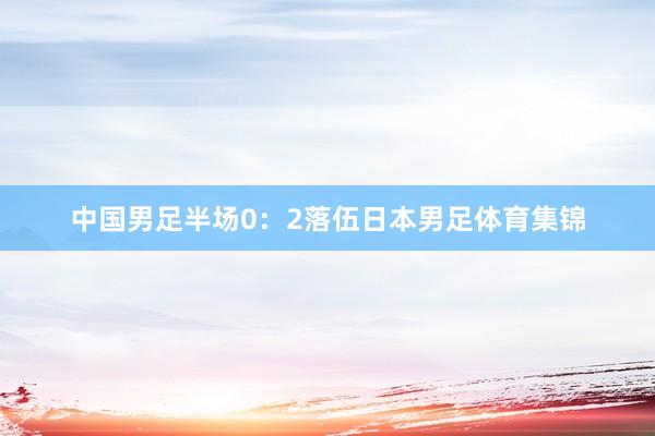 中国男足半场0：2落伍日本男足体育集锦