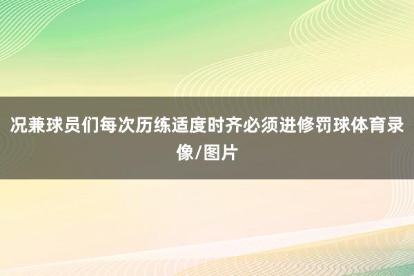 况兼球员们每次历练适度时齐必须进修罚球体育录像/图片