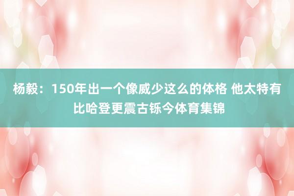 杨毅：150年出一个像威少这么的体格 他太特有 比哈登更震古铄今体育集锦