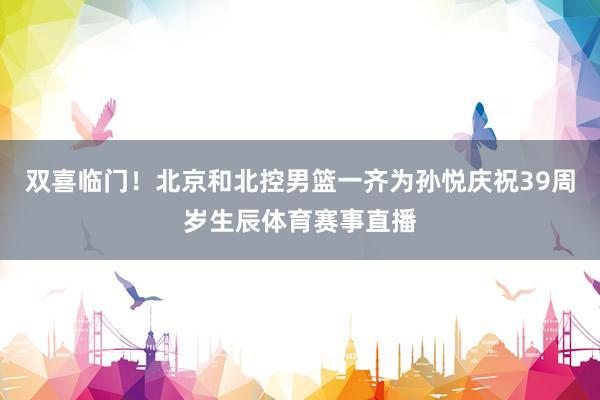 双喜临门！北京和北控男篮一齐为孙悦庆祝39周岁生辰体育赛事直播